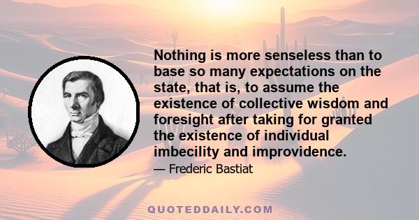 Nothing is more senseless than to base so many expectations on the state, that is, to assume the existence of collective wisdom and foresight after taking for granted the existence of individual imbecility and