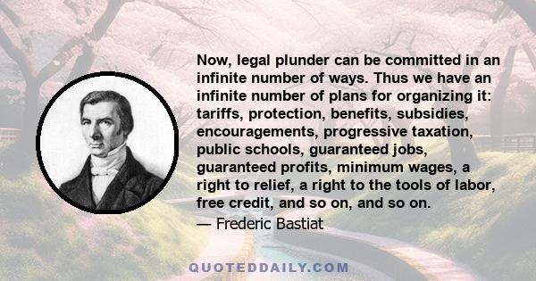 Now, legal plunder can be committed in an infinite number of ways. Thus we have an infinite number of plans for organizing it: tariffs, protection, benefits, subsidies, encouragements, progressive taxation, public