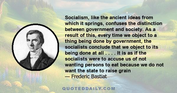 Socialism, like the ancient ideas from which it springs, confuses the distinction between government and society. As a result of this, every time we object to a thing being done by government, the socialists conclude