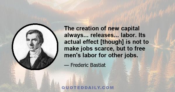 The creation of new capital always... releases... labor. Its actual effect [though] is not to make jobs scarce, but to free men's labor for other jobs.