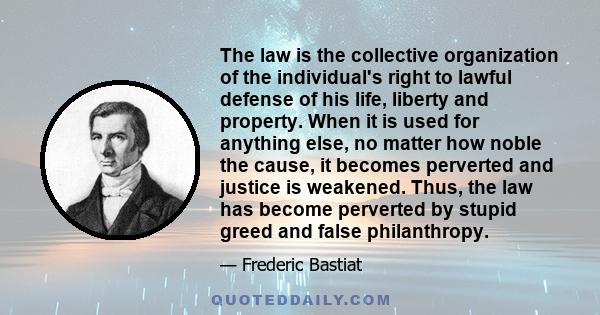 The law is the collective organization of the individual's right to lawful defense of his life, liberty and property. When it is used for anything else, no matter how noble the cause, it becomes perverted and justice is 