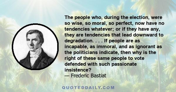 The people who, during the election, were so wise, so moral, so perfect, now have no tendencies whatever; or if they have any, they are tendencies that lead downward to degradation. . . . If people are as incapable, as