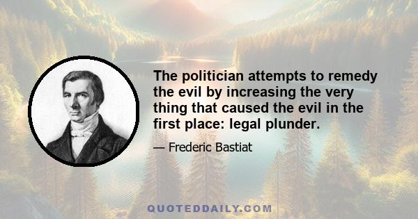 The politician attempts to remedy the evil by increasing the very thing that caused the evil in the first place: legal plunder.