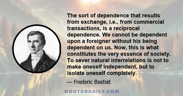 The sort of dependence that results from exchange, i.e., from commercial transactions, is a reciprocal dependence. We cannot be dependent upon a foreigner without his being dependent on us. Now, this is what constitutes 