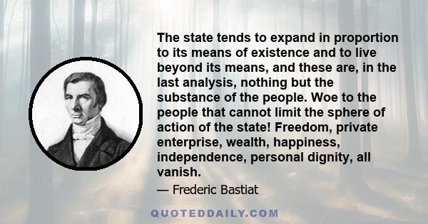 The state tends to expand in proportion to its means of existence and to live beyond its means, and these are, in the last analysis, nothing but the substance of the people. Woe to the people that cannot limit the