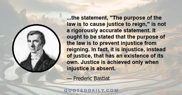 ...the statement, The purpose of the law is to cause justice to reign, is not a rigorously accurate statement. It ought to be stated that the purpose of the law is to prevent injustice from reigning. In fact, it is