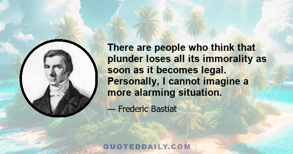 There are people who think that plunder loses all its immorality as soon as it becomes legal. Personally, I cannot imagine a more alarming situation.