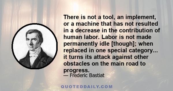 There is not a tool, an implement, or a machine that has not resulted in a decrease in the contribution of human labor. Labor is not made permanently idle [though]; when replaced in one special category... it turns its