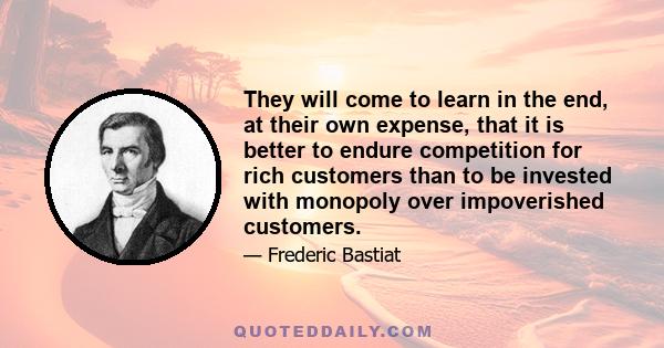 They will come to learn in the end, at their own expense, that it is better to endure competition for rich customers than to be invested with monopoly over impoverished customers.