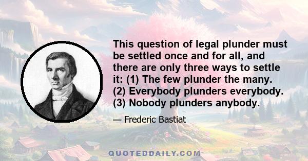 This question of legal plunder must be settled once and for all, and there are only three ways to settle it: (1) The few plunder the many. (2) Everybody plunders everybody. (3) Nobody plunders anybody.