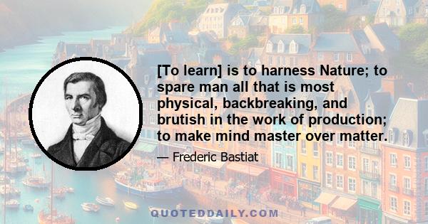 [To learn] is to harness Nature; to spare man all that is most physical, backbreaking, and brutish in the work of production; to make mind master over matter.