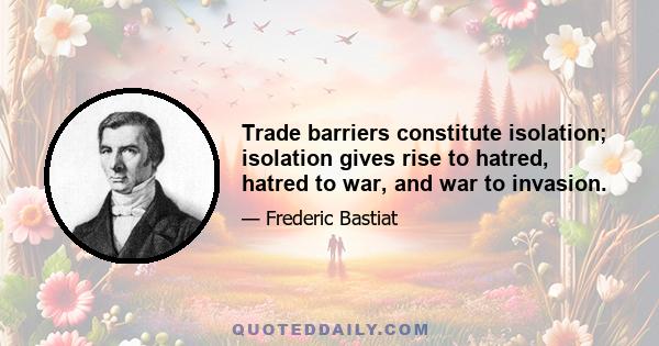 Trade barriers constitute isolation; isolation gives rise to hatred, hatred to war, and war to invasion.