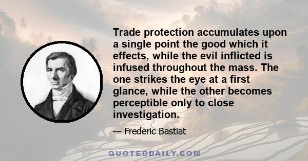 Trade protection accumulates upon a single point the good which it effects, while the evil inflicted is infused throughout the mass. The one strikes the eye at a first glance, while the other becomes perceptible only to 