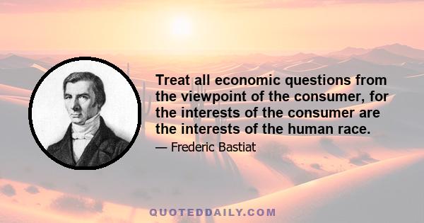 Treat all economic questions from the viewpoint of the consumer, for the interests of the consumer are the interests of the human race.