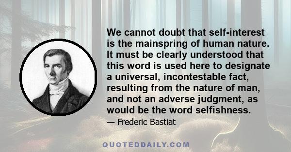 We cannot doubt that self-interest is the mainspring of human nature. It must be clearly understood that this word is used here to designate a universal, incontestable fact, resulting from the nature of man, and not an