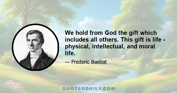 We hold from God the gift which includes all others. This gift is life - physical, intellectual, and moral life.