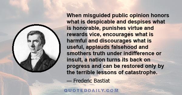 When misguided public opinion honors what is despicable and despises what is honorable, punishes virtue and rewards vice, encourages what is harmful and discourages what is useful, applauds falsehood and smothers truth