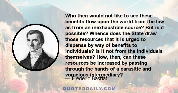 Who then would not like to see these benefits flow upon the world from the law, as from an inexhaustible source? But is it possible? Whence does the State draw those resources that it is urged to dispense by way of