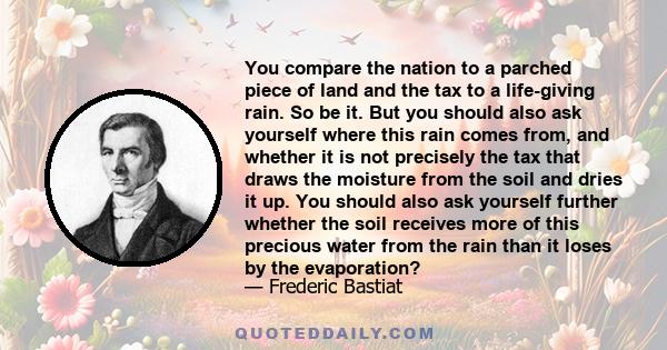 You compare the nation to a parched piece of land and the tax to a life-giving rain. So be it. But you should also ask yourself where this rain comes from, and whether it is not precisely the tax that draws the moisture 