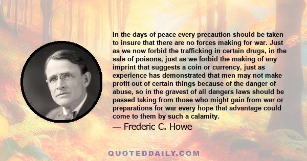 In the days of peace every precaution should be taken to insure that there are no forces making for war. Just as we now forbid the trafficking in certain drugs, in the sale of poisons, just as we forbid the making of