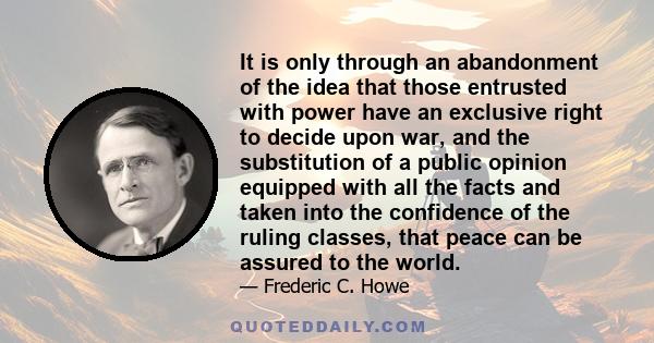 It is only through an abandonment of the idea that those entrusted with power have an exclusive right to decide upon war, and the substitution of a public opinion equipped with all the facts and taken into the