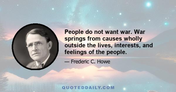 People do not want war. War springs from causes wholly outside the lives, interests, and feelings of the people.