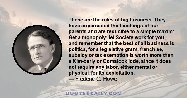 These are the rules of big business. They have superseded the teachings of our parents and are reducible to a simple maxim: Get a monopoly; let Society work for you; and remember that the best of all business is