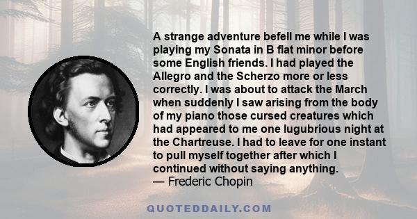 A strange adventure befell me while I was playing my Sonata in B flat minor before some English friends. I had played the Allegro and the Scherzo more or less correctly. I was about to attack the March when suddenly I