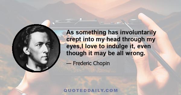 As something has involuntarily crept into my head through my eyes,I love to indulge it, even though it may be all wrong.