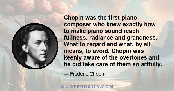 Chopin was the first piano composer who knew exactly how to make piano sound reach fullness, radiance and grandness. What to regard and what, by all means, to avoid. Chopin was keenly aware of the overtones and he did