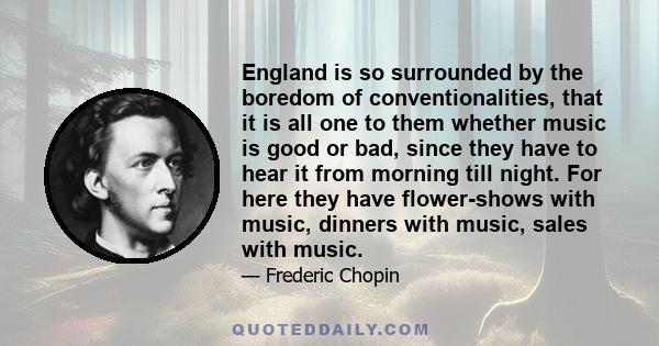 England is so surrounded by the boredom of conventionalities, that it is all one to them whether music is good or bad, since they have to hear it from morning till night. For here they have flower-shows with music,