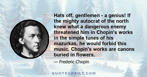 Hats off, gentlemen - a genius! If the mighty autocrat of the north knew what a dangerous enemy threatened him in Chopin's works in the simple tunes of his mazurkas, he would forbid this music. Chopin's works are canons 