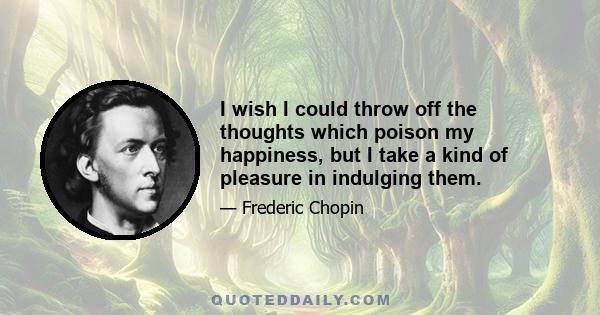 I wish I could throw off the thoughts which poison my happiness, but I take a kind of pleasure in indulging them.