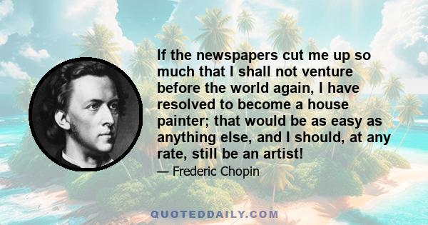 If the newspapers cut me up so much that I shall not venture before the world again, I have resolved to become a house painter; that would be as easy as anything else, and I should, at any rate, still be an artist!