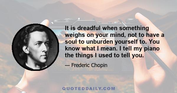 It is dreadful when something weighs on your mind, not to have a soul to unburden yourself to. You know what I mean. I tell my piano the things I used to tell you.