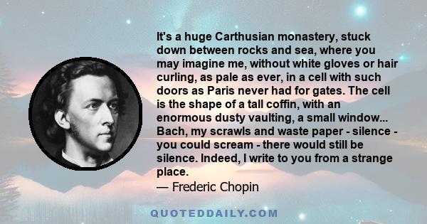 It's a huge Carthusian monastery, stuck down between rocks and sea, where you may imagine me, without white gloves or hair curling, as pale as ever, in a cell with such doors as Paris never had for gates. The cell is