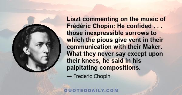 Liszt commenting on the music of Frédéric Chopin: He confided . . . those inexpressible sorrows to which the pious give vent in their communication with their Maker. What they never say except upon their knees, he said