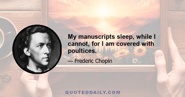 My manuscripts sleep, while I cannot, for I am covered with poultices.