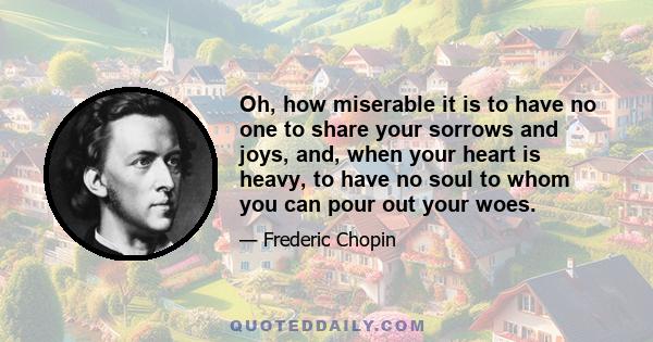 Oh, how miserable it is to have no one to share your sorrows and joys, and, when your heart is heavy, to have no soul to whom you can pour out your woes.