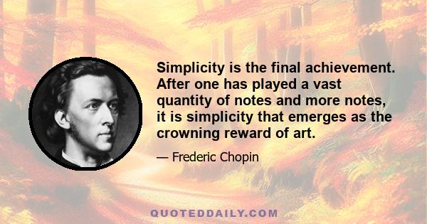 Simplicity is the final achievement. After one has played a vast quantity of notes and more notes, it is simplicity that emerges as the crowning reward of art.