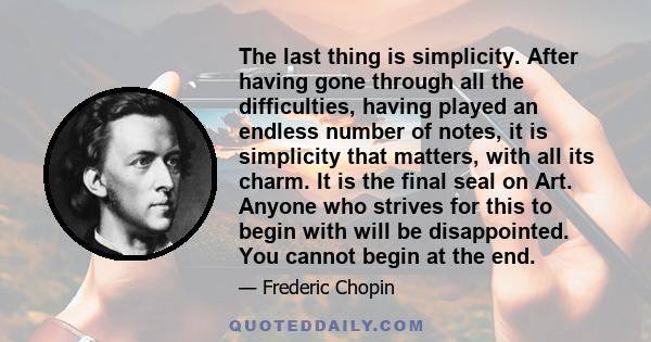 The last thing is simplicity. After having gone through all the difficulties, having played an endless number of notes, it is simplicity that matters, with all its charm. It is the final seal on Art. Anyone who strives