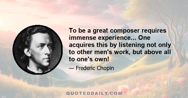 To be a great composer requires immense experience... One acquires this by listening not only to other men's work, but above all to one's own!