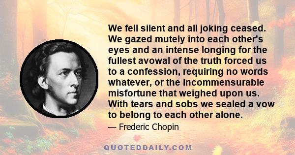 We fell silent and all joking ceased. We gazed mutely into each other's eyes and an intense longing for the fullest avowal of the truth forced us to a confession, requiring no words whatever, or the incommensurable