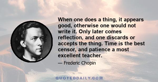 When one does a thing, it appears good, otherwise one would not write it. Only later comes reflection, and one discards or accepts the thing. Time is the best censor, and patience a most excellent teacher.