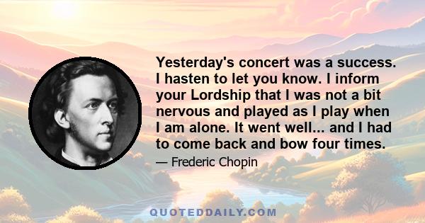 Yesterday's concert was a success. I hasten to let you know. I inform your Lordship that I was not a bit nervous and played as I play when I am alone. It went well... and I had to come back and bow four times.