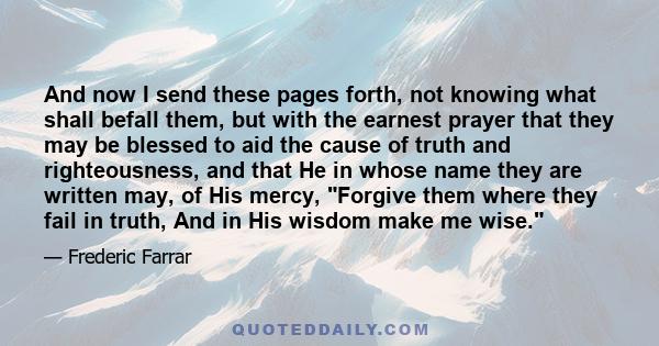 And now I send these pages forth, not knowing what shall befall them, but with the earnest prayer that they may be blessed to aid the cause of truth and righteousness, and that He in whose name they are written may, of