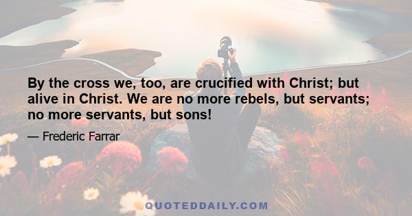 By the cross we, too, are crucified with Christ; but alive in Christ. We are no more rebels, but servants; no more servants, but sons!