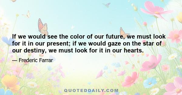 If we would see the color of our future, we must look for it in our present; if we would gaze on the star of our destiny, we must look for it in our hearts.