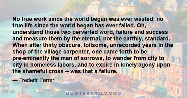 No true work since the world began was ever wasted; no true life since the world began has ever failed. Oh, understand those two perverted word, failure and success and measure them by the eternal, not the earthly,