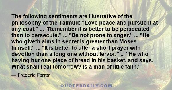 The following sentiments are illustrative of the philosophy of the Talmud: Love peace and pursue it at any cost. ... Remember it is better to be persecuted than to persecute. ... Be not prone to anger. ... He who giveth 